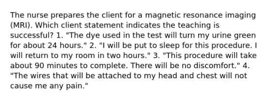 The nurse prepares the client for a magnetic resonance imaging (MRI). Which client statement indicates the teaching is successful? 1. "The dye used in the test will turn my urine green for about 24 hours." 2. "I will be put to sleep for this procedure. I will return to my room in two hours." 3. "This procedure will take about 90 minutes to complete. There will be no discomfort." 4. "The wires that will be attached to my head and chest will not cause me any pain."