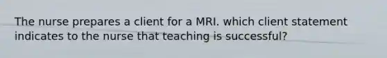 The nurse prepares a client for a MRI. which client statement indicates to the nurse that teaching is successful?