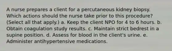 A nurse prepares a client for a percutaneous kidney biopsy. Which actions should the nurse take prior to this procedure? (Select all that apply.) a. Keep the client NPO for 4 to 6 hours. b. Obtain coagulation study results. c. Maintain strict bedrest in a supine position. d. Assess for blood in the client's urine. e. Administer antihypertensive medications.