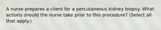 A nurse prepares a client for a percutaneous kidney biopsy. What actions should the nurse take prior to this procedure? (Select all that apply.)