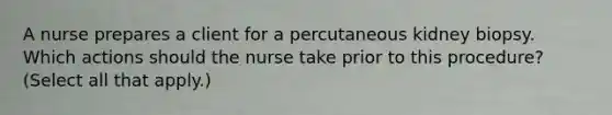 A nurse prepares a client for a percutaneous kidney biopsy. Which actions should the nurse take prior to this procedure? (Select all that apply.)