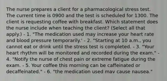 The nurse prepares a client for a pharmacological stress test. The current time is 0900 and the test is scheduled for 1300. The client is requesting coffee with breakfast. Which statement does the nurse include when teaching the client? (Select all that apply.) - 1. "The medication used may increase your heart rate and blood pressure temporarily.' - 2. "Starting at 10 a.m., you cannot eat or drink until the stress test is completed. - 3. "Your heart rhythm will be monitored and recorded during the exam." - 4. "Notify the nurse of chest pain or extreme fatigue during the exam. - 5. Your coffee this morning can be caffeinated or decaffeinated." - 6. "the medication used mav cause nausea."