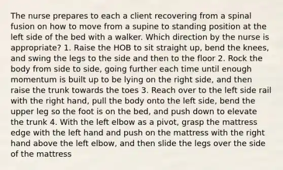 The nurse prepares to each a client recovering from a spinal fusion on how to move from a supine to standing position at the left side of the bed with a walker. Which direction by the nurse is appropriate? 1. Raise the HOB to sit straight up, bend the knees, and swing the legs to the side and then to the floor 2. Rock the body from side to side, going further each time until enough momentum is built up to be lying on the right side, and then raise the trunk towards the toes 3. Reach over to the left side rail with the right hand, pull the body onto the left side, bend the upper leg so the foot is on the bed, and push down to elevate the trunk 4. With the left elbow as a pivot, grasp the mattress edge with the left hand and push on the mattress with the right hand above the left elbow, and then slide the legs over the side of the mattress