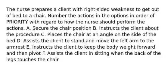 The nurse prepares a client with right-sided weakness to get out of bed to a chair. Number the actions in the options in order of PRIORITY with regard to how the nurse should perform the actions. A. Secure the chair position B. Instructs the client about the procedure C. Places the chair at an angle on the side of the bed D. Assists the client to stand and move the left arm to the armrest E. Instructs the client to keep the body weight forward and then pivot F. Assists the client in sitting when the back of the legs touches the chair