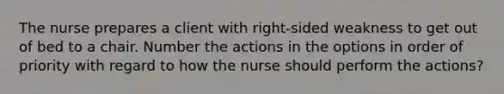 The nurse prepares a client with right-sided weakness to get out of bed to a chair. Number the actions in the options in order of priority with regard to how the nurse should perform the actions?