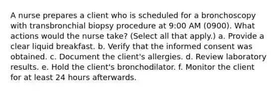 A nurse prepares a client who is scheduled for a bronchoscopy with transbronchial biopsy procedure at 9:00 AM (0900). What actions would the nurse take? (Select all that apply.) a. Provide a clear liquid breakfast. b. Verify that the informed consent was obtained. c. Document the client's allergies. d. Review laboratory results. e. Hold the client's bronchodilator. f. Monitor the client for at least 24 hours afterwards.