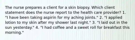 The nurse prepares a client for a skin biopsy. Which client statement does the nurse report to the health care provider? 1. "I have been taking aspirin for my aching joints." 2. "I applied lotion to my skin after my shower last night." 3. "I laid out in the sun yesterday." 4. "I had coffee and a sweet roll for breakfast this morning."