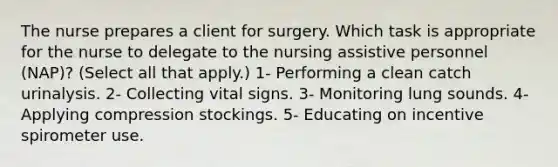 The nurse prepares a client for surgery. Which task is appropriate for the nurse to delegate to the nursing assistive personnel (NAP)? (Select all that apply.) 1- Performing a clean catch urinalysis. 2- Collecting vital signs. 3- Monitoring lung sounds. 4- Applying compression stockings. 5- Educating on incentive spirometer use.