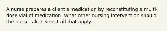 A nurse prepares a client's medication by reconstituting a multi-dose vial of medication. What other nursing intervention should the nurse take? Select all that apply.