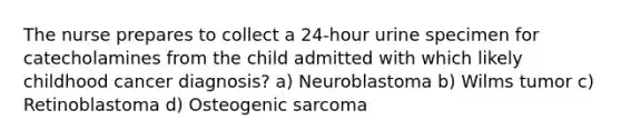 The nurse prepares to collect a 24-hour urine specimen for catecholamines from the child admitted with which likely childhood cancer diagnosis? a) Neuroblastoma b) Wilms tumor c) Retinoblastoma d) Osteogenic sarcoma