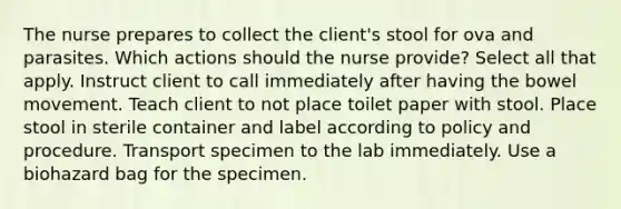 The nurse prepares to collect the client's stool for ova and parasites. Which actions should the nurse provide? Select all that apply. Instruct client to call immediately after having the bowel movement. Teach client to not place toilet paper with stool. Place stool in sterile container and label according to policy and procedure. Transport specimen to the lab immediately. Use a biohazard bag for the specimen.