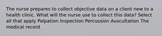 The nurse prepares to collect objective data on a client new to a health clinic. What will the nurse use to collect this data? Select all that apply Palpation Inspection Percussion Auscultation The medical record