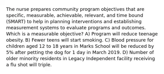 The nurse prepares community program objectives that are specific, measurable, achievable, relevant, and time bound (SMART) to help in planning interventions and establishing measurement systems to evaluate programs and outcomes. Which is a measurable objective? A) Program will reduce teenage obesity. B) Fewer teens will start smoking. C) Blood pressure for children aged 12 to 18 years in Marks School will be reduced by 5% after petting the dog for 1 day in March 2019. D) Number of older minority residents in Legacy Independent facility receiving a flu shot will triple.