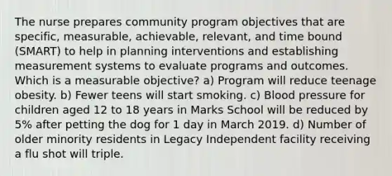 The nurse prepares community program objectives that are specific, measurable, achievable, relevant, and time bound (SMART) to help in planning interventions and establishing measurement systems to evaluate programs and outcomes. Which is a measurable objective? a) Program will reduce teenage obesity. b) Fewer teens will start smoking. c) Blood pressure for children aged 12 to 18 years in Marks School will be reduced by 5% after petting the dog for 1 day in March 2019. d) Number of older minority residents in Legacy Independent facility receiving a flu shot will triple.