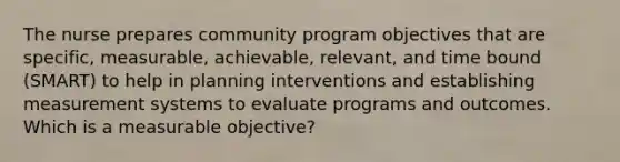 The nurse prepares community program objectives that are specific, measurable, achievable, relevant, and time bound (SMART) to help in planning interventions and establishing measurement systems to evaluate programs and outcomes. Which is a measurable objective?