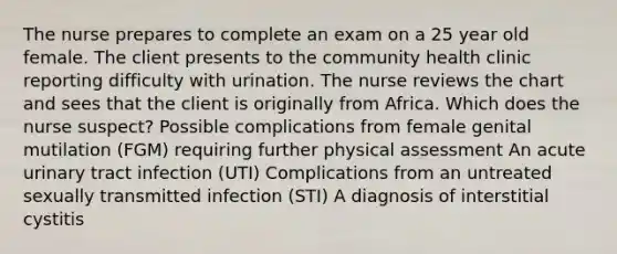 The nurse prepares to complete an exam on a 25 year old female. The client presents to the community health clinic reporting difficulty with urination. The nurse reviews the chart and sees that the client is originally from Africa. Which does the nurse suspect? Possible complications from female genital mutilation (FGM) requiring further physical assessment An acute urinary tract infection (UTI) Complications from an untreated sexually transmitted infection (STI) A diagnosis of interstitial cystitis