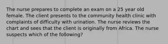 The nurse prepares to complete an exam on a 25 year old female. The client presents to the community health clinic with complaints of difficulty with urination. The nurse reviews the chart and sees that the client is originally from Africa. The nurse suspects which of the following?