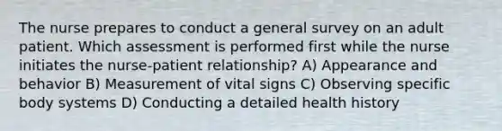 The nurse prepares to conduct a general survey on an adult patient. Which assessment is performed first while the nurse initiates the nurse-patient relationship? A) Appearance and behavior B) Measurement of vital signs C) Observing specific body systems D) Conducting a detailed health history