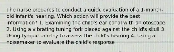 The nurse prepares to conduct a quick evaluation of a 1-month-old infant's hearing. Which action will provide the best information? 1. Examining the child's ear canal with an otoscope 2. Using a vibrating tuning fork placed against the child's skull 3. Using tympanometry to assess the child's hearing 4. Using a noisemaker to evaluate the child's response