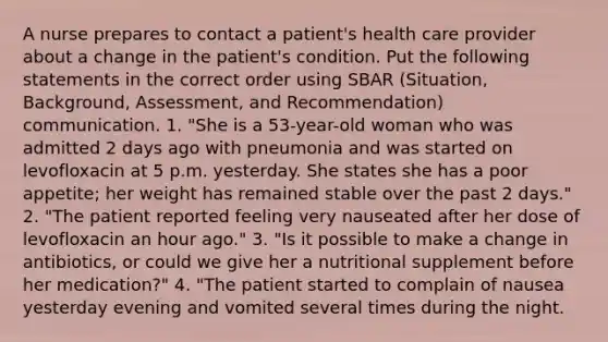 A nurse prepares to contact a patient's health care provider about a change in the patient's condition. Put the following statements in the correct order using SBAR (Situation, Background, Assessment, and Recommendation) communication. 1. "She is a 53-year-old woman who was admitted 2 days ago with pneumonia and was started on levofloxacin at 5 p.m. yesterday. She states she has a poor appetite; her weight has remained stable over the past 2 days." 2. "The patient reported feeling very nauseated after her dose of levofloxacin an hour ago." 3. "Is it possible to make a change in antibiotics, or could we give her a nutritional supplement before her medication?" 4. "The patient started to complain of nausea yesterday evening and vomited several times during the night.