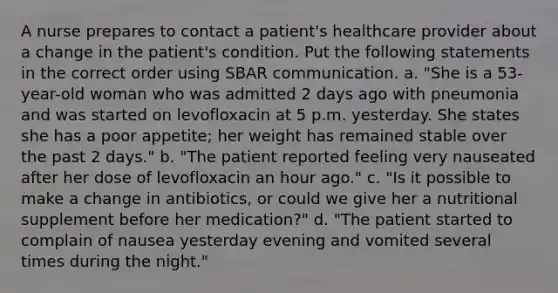 A nurse prepares to contact a patient's healthcare provider about a change in the patient's condition. Put the following statements in the correct order using SBAR communication. a. "She is a 53-year-old woman who was admitted 2 days ago with pneumonia and was started on levofloxacin at 5 p.m. yesterday. She states she has a poor appetite; her weight has remained stable over the past 2 days." b. "The patient reported feeling very nauseated after her dose of levofloxacin an hour ago." c. "Is it possible to make a change in antibiotics, or could we give her a nutritional supplement before her medication?" d. "The patient started to complain of nausea yesterday evening and vomited several times during the night."