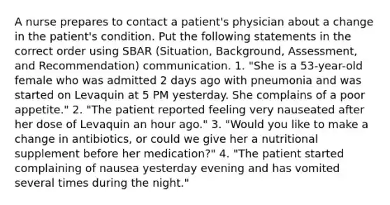 A nurse prepares to contact a patient's physician about a change in the patient's condition. Put the following statements in the correct order using SBAR (Situation, Background, Assessment, and Recommendation) communication. 1. "She is a 53-year-old female who was admitted 2 days ago with pneumonia and was started on Levaquin at 5 PM yesterday. She complains of a poor appetite." 2. "The patient reported feeling very nauseated after her dose of Levaquin an hour ago." 3. "Would you like to make a change in antibiotics, or could we give her a nutritional supplement before her medication?" 4. "The patient started complaining of nausea yesterday evening and has vomited several times during the night."