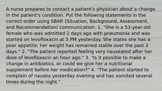 A nurse prepares to contact a patient's physician about a change in the patient's condition. Put the following statements in the correct order using SBAR (Situation, Background, Assessment, and Recommendation) communication. 1. "She is a 53-year-old female who was admitted 2 days ago with pneumonia and was started on levofloxacin at 5 PM yesterday. She states she has a poor appetite; her weight has remained stable over the past 2 days." 2. "The patient reported feeling very nauseated after her dose of levofloxacin an hour ago." 3. "Is it possible to make a change in antibiotics, or could we give her a nutritional supplement before her medication?" 4. "The patient started to complain of nausea yesterday evening and has vomited several times during the night."