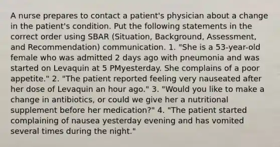 A nurse prepares to contact a patient's physician about a change in the patient's condition. Put the following statements in the correct order using SBAR (Situation, Background, Assessment, and Recommendation) communication. 1. "She is a 53-year-old female who was admitted 2 days ago with pneumonia and was started on Levaquin at 5 PMyesterday. She complains of a poor appetite." 2. "The patient reported feeling very nauseated after her dose of Levaquin an hour ago." 3. "Would you like to make a change in antibiotics, or could we give her a nutritional supplement before her medication?" 4. "The patient started complaining of nausea yesterday evening and has vomited several times during the night."