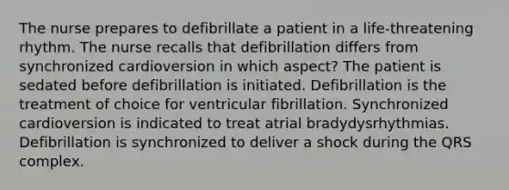 The nurse prepares to defibrillate a patient in a life-threatening rhythm. The nurse recalls that defibrillation differs from synchronized cardioversion in which aspect? The patient is sedated before defibrillation is initiated. Defibrillation is the treatment of choice for ventricular fibrillation. Synchronized cardioversion is indicated to treat atrial bradydysrhythmias. Defibrillation is synchronized to deliver a shock during the QRS complex.