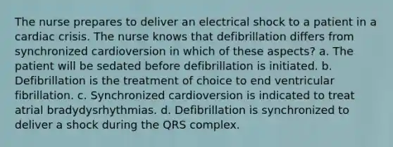 The nurse prepares to deliver an electrical shock to a patient in a cardiac crisis. The nurse knows that defibrillation differs from synchronized cardioversion in which of these aspects? a. The patient will be sedated before defibrillation is initiated. b. Defibrillation is the treatment of choice to end ventricular fibrillation. c. Synchronized cardioversion is indicated to treat atrial bradydysrhythmias. d. Defibrillation is synchronized to deliver a shock during the QRS complex.