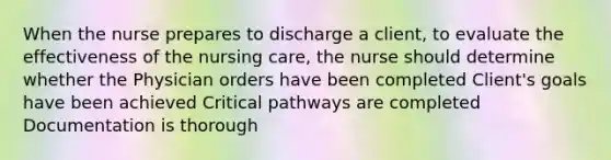 When the nurse prepares to discharge a client, to evaluate the effectiveness of the nursing care, the nurse should determine whether the Physician orders have been completed Client's goals have been achieved Critical pathways are completed Documentation is thorough