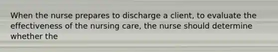 When the nurse prepares to discharge a client, to evaluate the effectiveness of the nursing care, the nurse should determine whether the