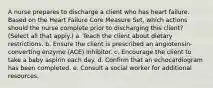 A nurse prepares to discharge a client who has heart failure. Based on the Heart Failure Core Measure Set, which actions should the nurse complete prior to discharging this client? (Select all that apply.) a. Teach the client about dietary restrictions. b. Ensure the client is prescribed an angiotensin-converting enzyme (ACE) inhibitor. c. Encourage the client to take a baby aspirin each day. d. Confirm that an echocardiogram has been completed. e. Consult a social worker for additional resources.