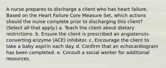 A nurse prepares to discharge a client who has heart failure. Based on the Heart Failure Core Measure Set, which actions should the nurse complete prior to discharging this client? (Select all that apply.) a. Teach the client about dietary restrictions. b. Ensure the client is prescribed an angiotensin-converting enzyme (ACE) inhibitor. c. Encourage the client to take a baby aspirin each day. d. Confirm that an echocardiogram has been completed. e. Consult a social worker for additional resources.