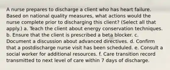 A nurse prepares to discharge a client who has heart failure. Based on national quality measures, what actions would the nurse complete prior to discharging this client? (Select all that apply.) a. Teach the client about energy conservation techniques. b. Ensure that the client is prescribed a beta blocker. c. Document a discussion about advanced directives. d. Confirm that a postdischarge nurse visit has been scheduled. e. Consult a social worker for additional resources. f. Care transition record transmitted to next level of care within 7 days of discharge.