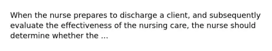 When the nurse prepares to discharge a client, and subsequently evaluate the effectiveness of the nursing care, the nurse should determine whether the ...