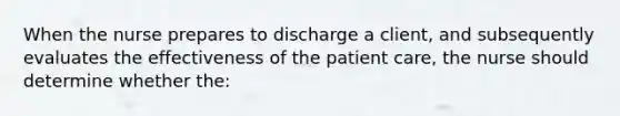 When the nurse prepares to discharge a client, and subsequently evaluates the effectiveness of the patient care, the nurse should determine whether the: