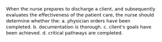 When the nurse prepares to discharge a client, and subsequently evaluates the effectiveness of the patient care, the nurse should determine whether the: a. physician orders have been completed. b. documentation is thorough. c. client's goals have been achieved. d. critical pathways are completed.