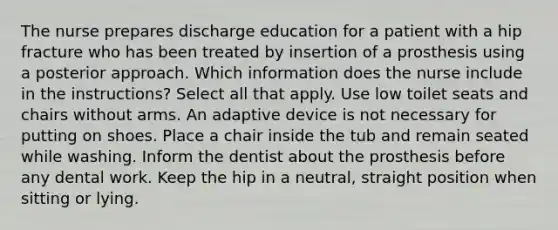 The nurse prepares discharge education for a patient with a hip fracture who has been treated by insertion of a prosthesis using a posterior approach. Which information does the nurse include in the instructions? Select all that apply. Use low toilet seats and chairs without arms. An adaptive device is not necessary for putting on shoes. Place a chair inside the tub and remain seated while washing. Inform the dentist about the prosthesis before any dental work. Keep the hip in a neutral, straight position when sitting or lying.