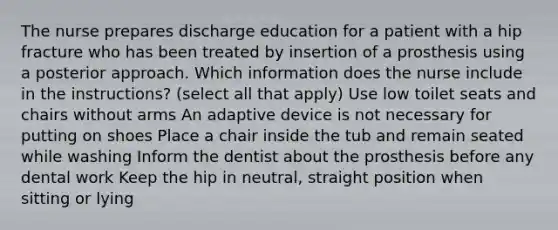 The nurse prepares discharge education for a patient with a hip fracture who has been treated by insertion of a prosthesis using a posterior approach. Which information does the nurse include in the instructions? (select all that apply) Use low toilet seats and chairs without arms An adaptive device is not necessary for putting on shoes Place a chair inside the tub and remain seated while washing Inform the dentist about the prosthesis before any dental work Keep the hip in neutral, straight position when sitting or lying
