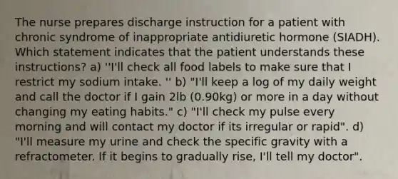 The nurse prepares discharge instruction for a patient with chronic syndrome of inappropriate antidiuretic hormone (SIADH). Which statement indicates that the patient understands these instructions? a) ''I'll check all food labels to make sure that I restrict my sodium intake. '' b) "I'll keep a log of my daily weight and call the doctor if I gain 2lb (0.90kg) or more in a day without changing my eating habits." c) "I'll check my pulse every morning and will contact my doctor if its irregular or rapid". d) "I'll measure my urine and check the specific gravity with a refractometer. If it begins to gradually rise, I'll tell my doctor".