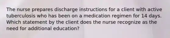 The nurse prepares discharge instructions for a client with active tuberculosis who has been on a medication regimen for 14 days. Which statement by the client does the nurse recognize as the need for additional education?