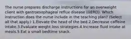 The nurse prepares discharge instructions for an overweight client with gastroesophageal reflux disease (GERD). Which instruction does the nurse include in the teaching plan? (Select all that apply.) 1.Elevate the head of the bed.2.Decrease caffeine intake.3.Evaluate weight loss strategies.4.Increase fluid intake at meals.5.Eat a small bedtime snack.