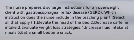 The nurse prepares discharge instructions for an overweight client with gastroesophageal reflux disease (GERD). Which instruction does the nurse include in the teaching plan? (Select all that apply.) 1.Elevate the head of the bed.2.Decrease caffeine intake.3.Evaluate weight loss strategies.4.Increase fluid intake at meals.5.Eat a small bedtime snack.