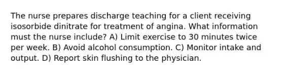 The nurse prepares discharge teaching for a client receiving isosorbide dinitrate for treatment of angina. What information must the nurse include? A) Limit exercise to 30 minutes twice per week. B) Avoid alcohol consumption. C) Monitor intake and output. D) Report skin flushing to the physician.