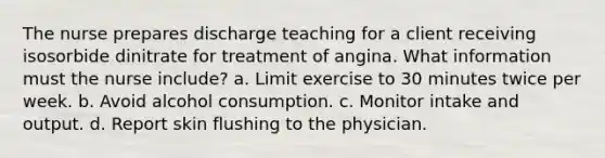 The nurse prepares discharge teaching for a client receiving isosorbide dinitrate for treatment of angina. What information must the nurse include? a. Limit exercise to 30 minutes twice per week. b. Avoid alcohol consumption. c. Monitor intake and output. d. Report skin flushing to the physician.