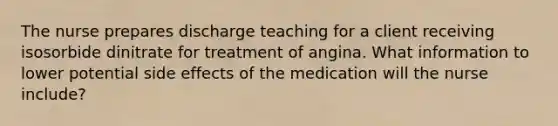 The nurse prepares discharge teaching for a client receiving isosorbide dinitrate for treatment of angina. What information to lower potential side effects of the medication will the nurse include?