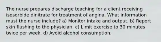 The nurse prepares discharge teaching for a client receiving isosorbide dinitrate for treatment of angina. What information must the nurse include? a) Monitor intake and output. b) Report skin flushing to the physician. c) Limit exercise to 30 minutes twice per week. d) Avoid alcohol consumption.