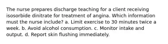 The nurse prepares discharge teaching for a client receiving isosorbide dinitrate for treatment of angina. Which information must the nurse include? a. Limit exercise to 30 minutes twice a week. b. Avoid alcohol consumption. c. Monitor intake and output. d. Report skin flushing immediately.