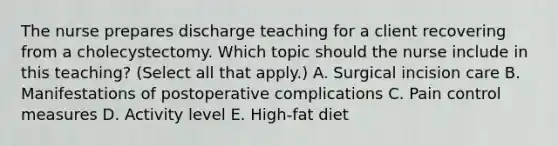 The nurse prepares discharge teaching for a client recovering from a cholecystectomy. Which topic should the nurse include in this​ teaching? (Select all that​ apply.) A. Surgical incision care B. Manifestations of postoperative complications C. Pain control measures D. Activity level E. High-fat diet